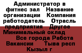 Администратор в фитнес-зал › Название организации ­ Компания-работодатель › Отрасль предприятия ­ Другое › Минимальный оклад ­ 25 000 - Все города Работа » Вакансии   . Тыва респ.,Кызыл г.